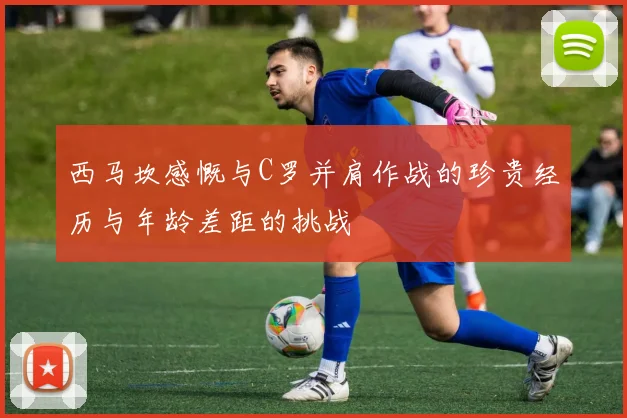 西马坎感慨与C罗并肩作战的珍贵经历与年龄差距的挑战