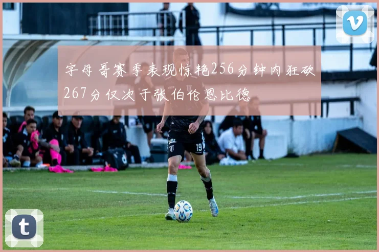 字母哥赛季表现惊艳256分钟内狂砍267分仅次于张伯伦恩比德