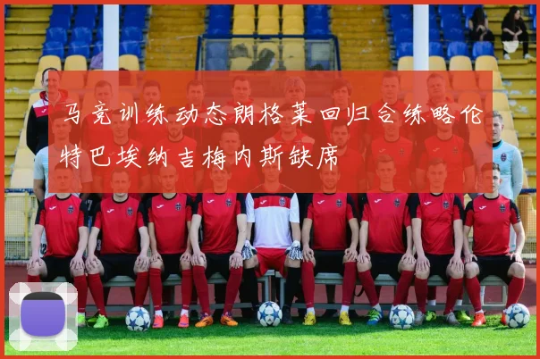 马竞训练动态朗格莱回归合练略伦特巴埃纳吉梅内斯缺席