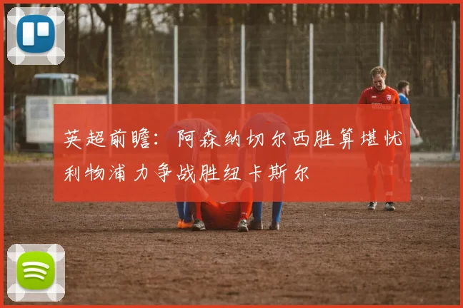 英超前瞻：阿森纳切尔西胜算堪忧利物浦力争战胜纽卡斯尔