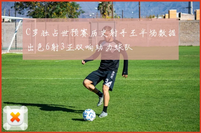 C罗独占世预赛历史射手王半场数据出色6射3正双响助力球队