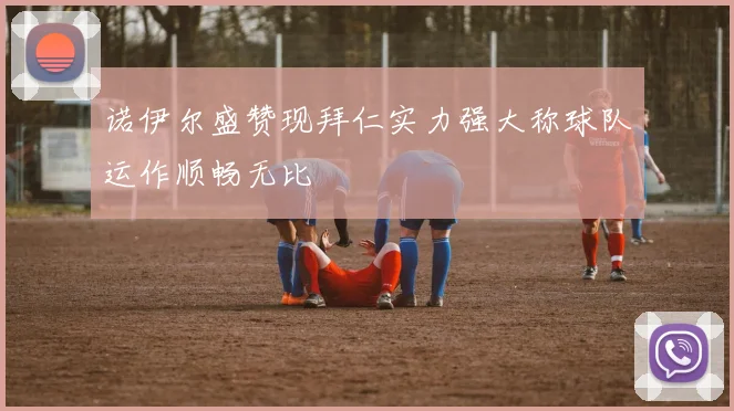 诺伊尔盛赞现拜仁实力强大称球队运作顺畅无比