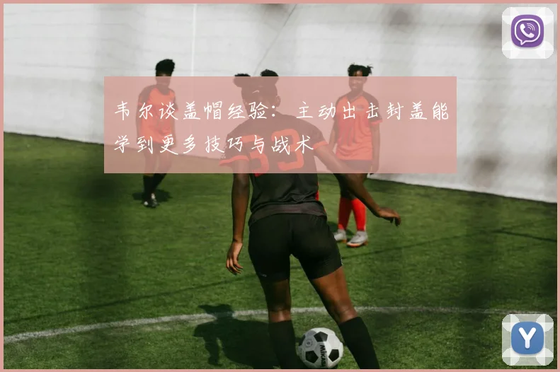 韦尔谈盖帽经验：主动出击封盖能学到更多技巧与战术