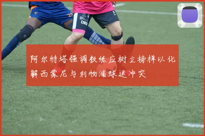 阿尔特塔强调教练应树立榜样以化解西蒙尼与利物浦球迷冲突