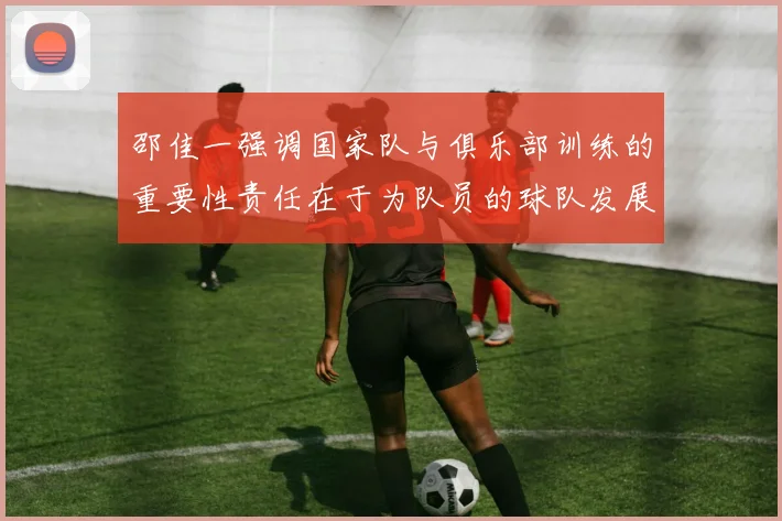 邵佳一强调国家队与俱乐部训练的重要性责任在于为队员的球队发展贡献力量