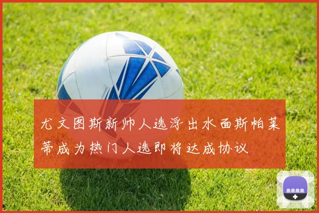 尤文图斯新帅人选浮出水面斯帕莱蒂成为热门人选即将达成协议