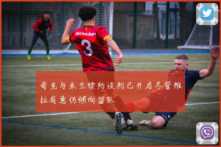 奇克与米兰续约谈判已开启尽管维拉有意仍倾向留队