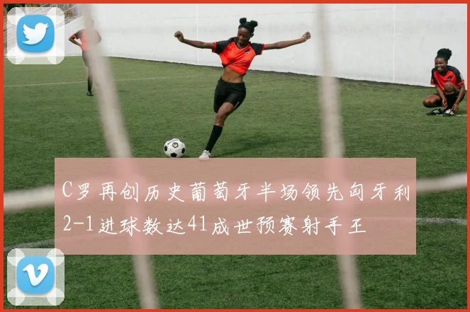 C罗再创历史葡萄牙半场领先匈牙利2-1进球数达41成世预赛射手王