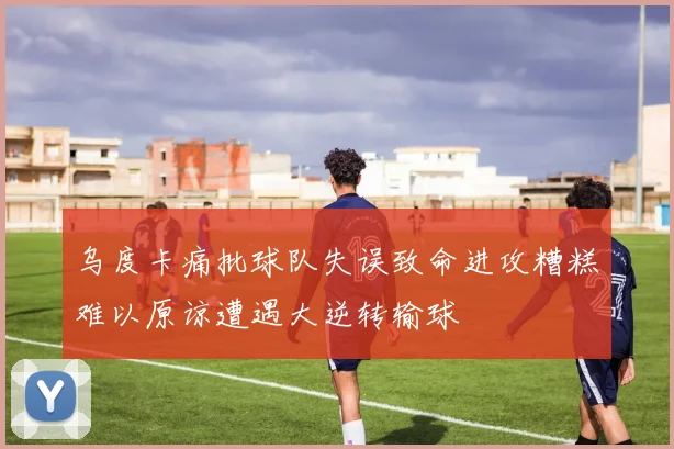 乌度卡痛批球队失误致命进攻糟糕难以原谅遭遇大逆转输球