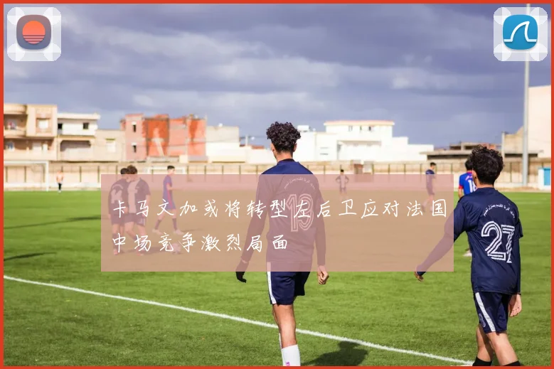 卡马文加或将转型左后卫应对法国中场竞争激烈局面