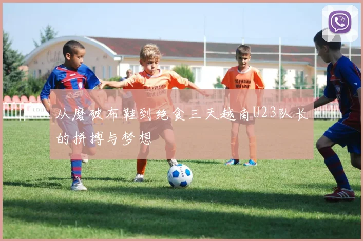 从磨破布鞋到绝食三天越南U23队长的拼搏与梦想