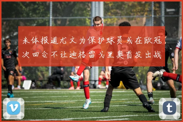 米体报道尤文为保护球员或在欧冠次回合不让迪格雷戈里奥首发出战