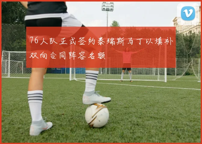 76人队正式签约泰瑞斯马丁以填补双向合同阵容名额
