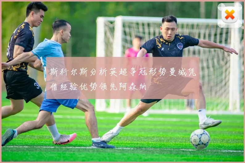 斯科尔斯分析英超争冠形势曼城凭借经验优势领先阿森纳