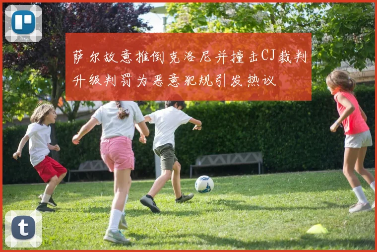 萨尔故意推倒克洛尼并撞击CJ裁判升级判罚为恶意犯规引发热议