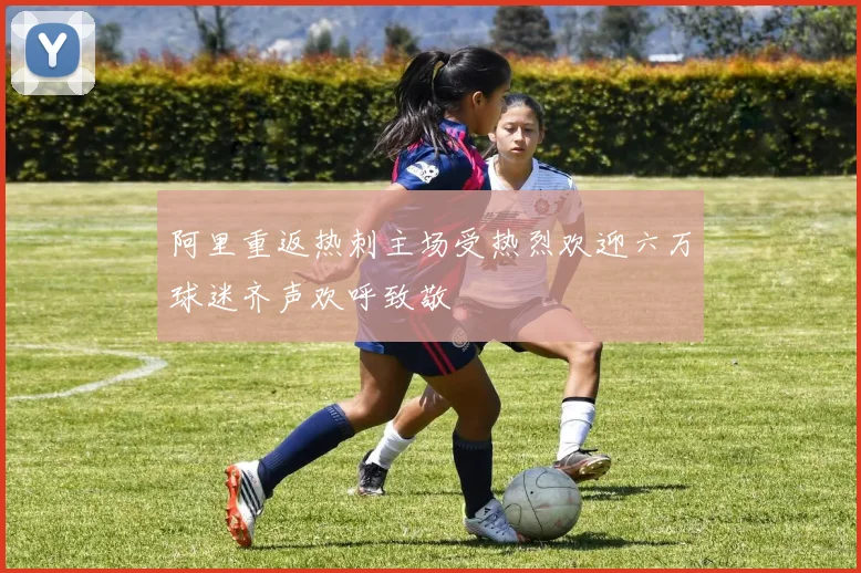阿里重返热刺主场受热烈欢迎六万球迷齐声欢呼致敬