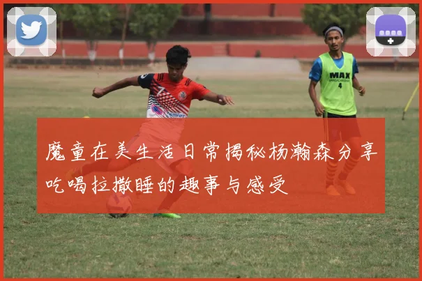 魔童在美生活日常揭秘杨瀚森分享吃喝拉撒睡的趣事与感受