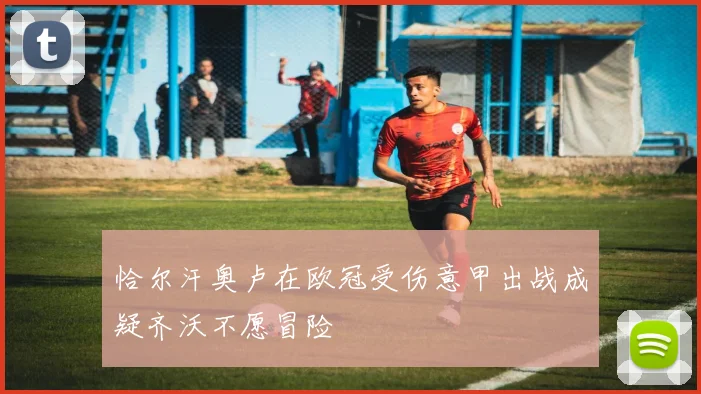恰尔汗奥卢在欧冠受伤意甲出战成疑齐沃不愿冒险
