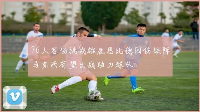 76人客场挑战雄鹿恩比德因伤缺阵马克西有望出战助力球队