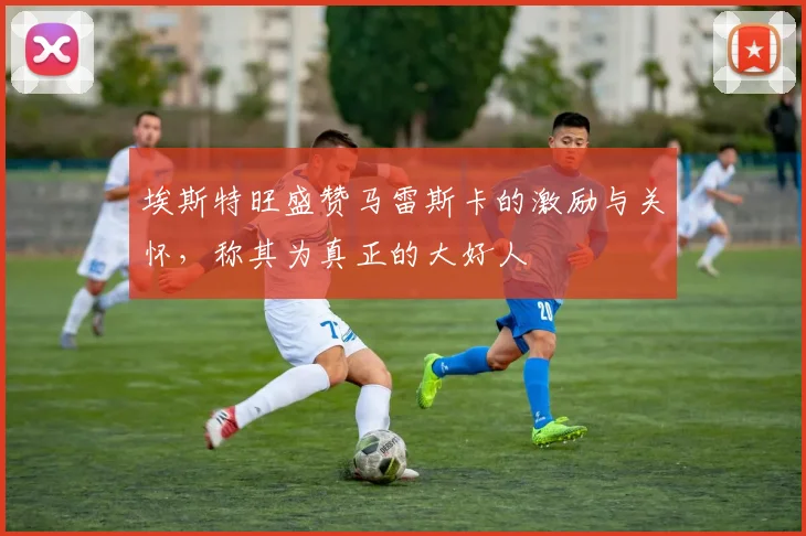 埃斯特旺盛赞马雷斯卡的激励与关怀，称其为真正的大好人