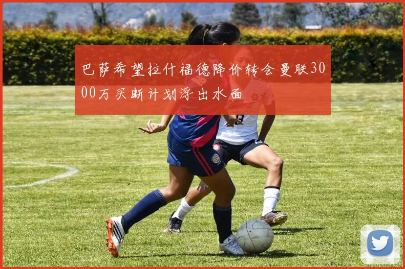 巴萨希望拉什福德降价转会曼联3000万买断计划浮出水面