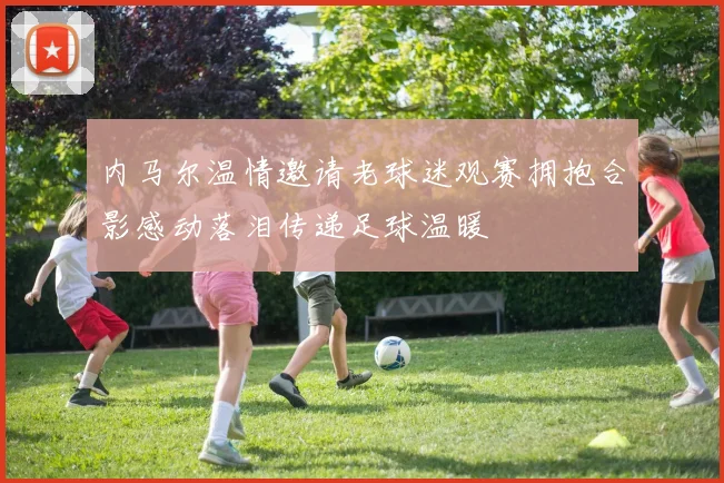 内马尔温情邀请老球迷观赛拥抱合影感动落泪传递足球温暖