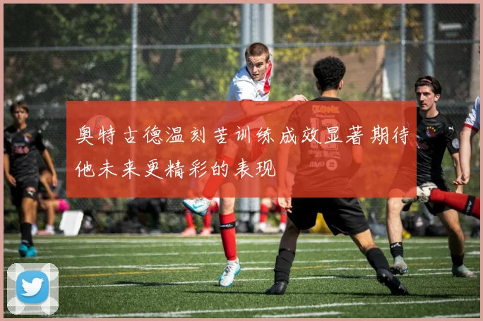 奥特古德温刻苦训练成效显著期待他未来更精彩的表现