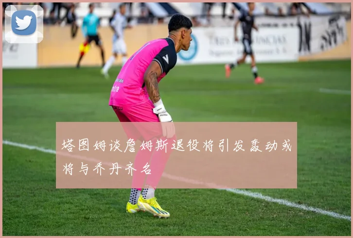 塔图姆谈詹姆斯退役将引发轰动或将与乔丹齐名