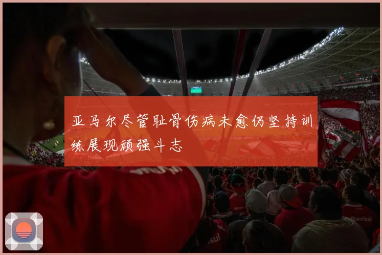 亚马尔尽管耻骨伤病未愈仍坚持训练展现顽强斗志