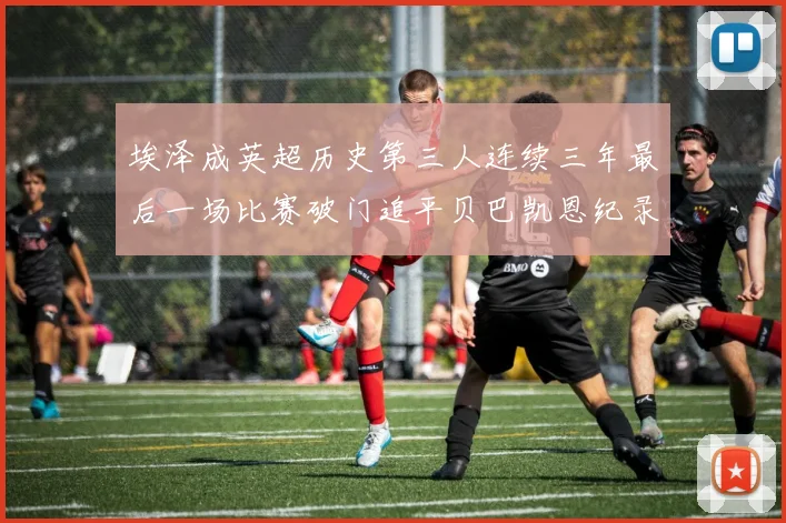 埃泽成英超历史第三人连续三年最后一场比赛破门追平贝巴凯恩纪录