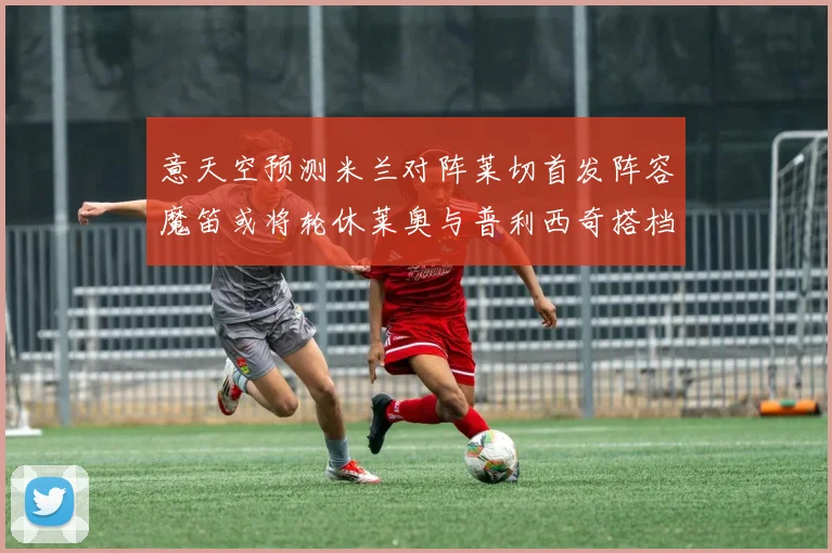 意天空预测米兰对阵莱切首发阵容魔笛或将轮休莱奥与普利西奇搭档出战