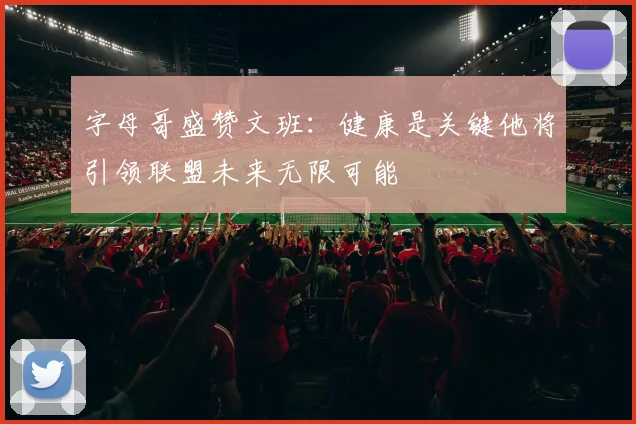 字母哥盛赞文班：健康是关键他将引领联盟未来无限可能
