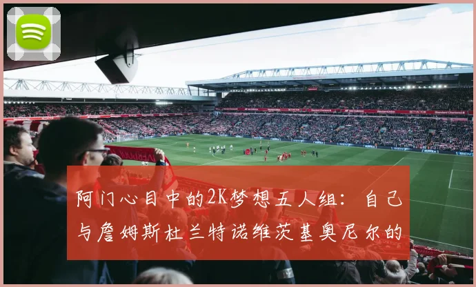 阿门心目中的2K梦想五人组：自己与詹姆斯杜兰特诺维茨基奥尼尔的传奇组合