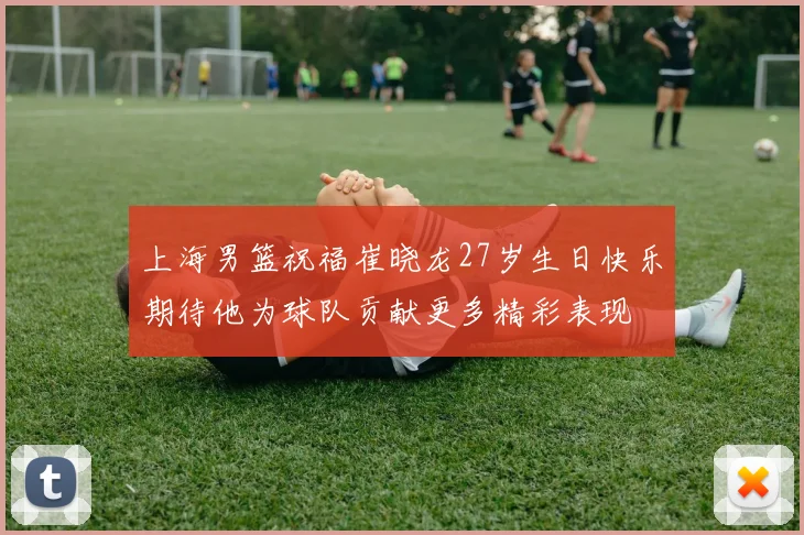 上海男篮祝福崔晓龙27岁生日快乐期待他为球队贡献更多精彩表现