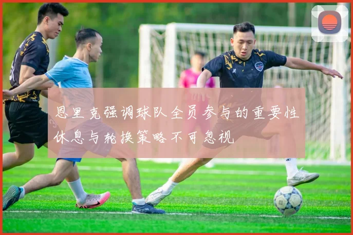恩里克强调球队全员参与的重要性休息与轮换策略不可忽视