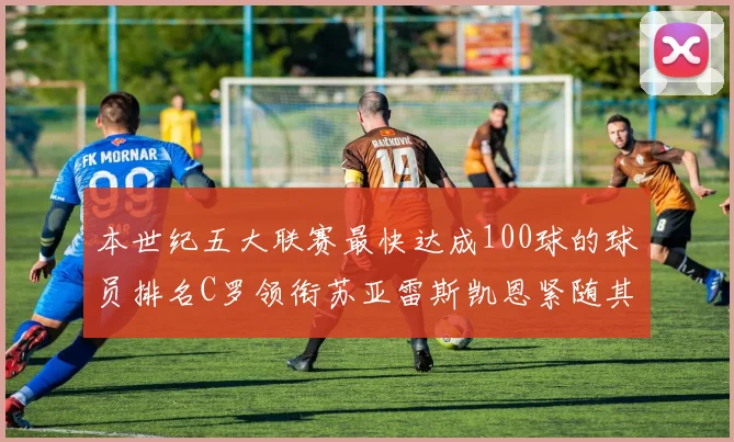 本世纪五大联赛最快达成100球的球员排名C罗领衔苏亚雷斯凯恩紧随其后