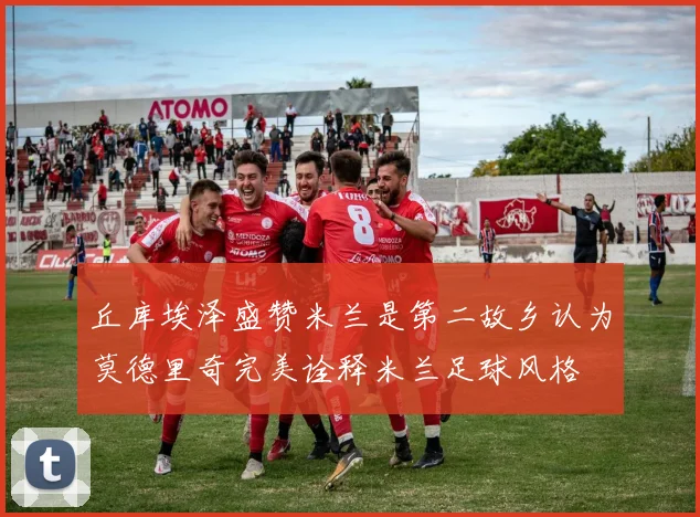 丘库埃泽盛赞米兰是第二故乡认为莫德里奇完美诠释米兰足球风格