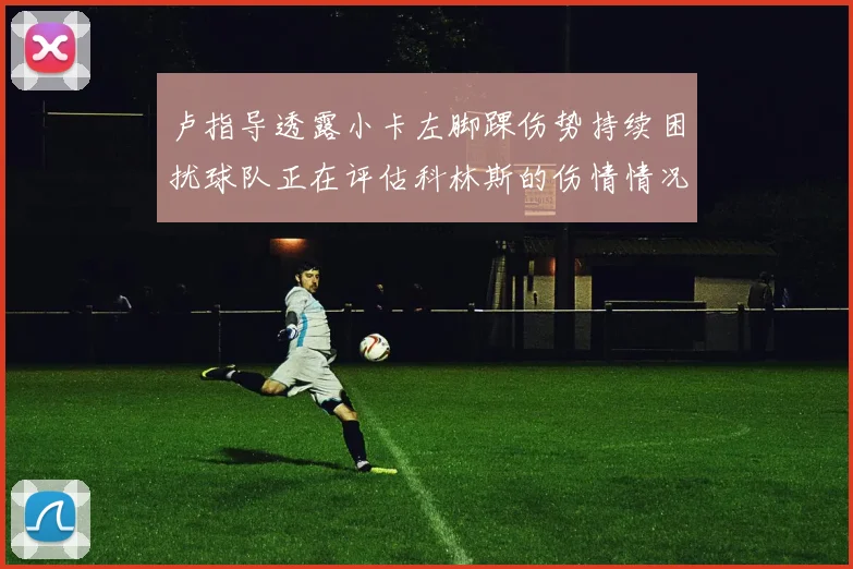 卢指导透露小卡左脚踝伤势持续困扰球队正在评估科林斯的伤情情况
