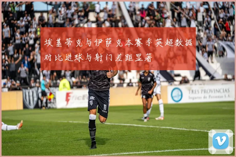 埃基蒂克与伊萨克本赛季英超数据对比进球与射门差距显著