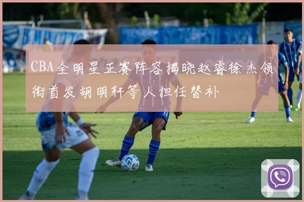 CBA全明星正赛阵容揭晓赵睿徐杰领衔首发胡明轩等人担任替补