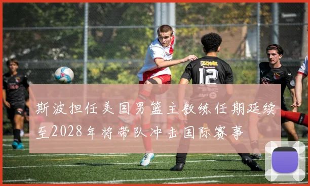 斯波担任美国男篮主教练任期延续至2028年将带队冲击国际赛事