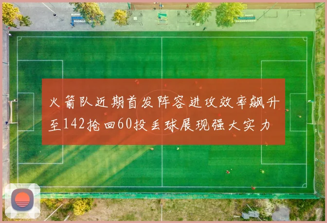 火箭队近期首发阵容进攻效率飙升至142抢回60投丢球展现强大实力