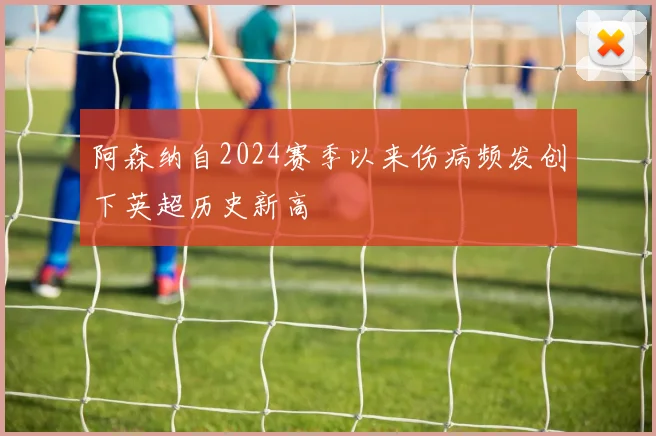 阿森纳自2024赛季以来伤病频发创下英超历史新高