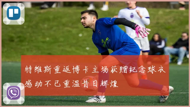特维斯重返博卡主场获赠纪念球衣感动不已重温昔日辉煌