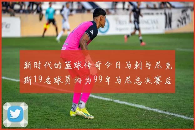 新时代的篮球传奇今日马刺与尼克斯19名球员均为99年马尼总决赛后出生