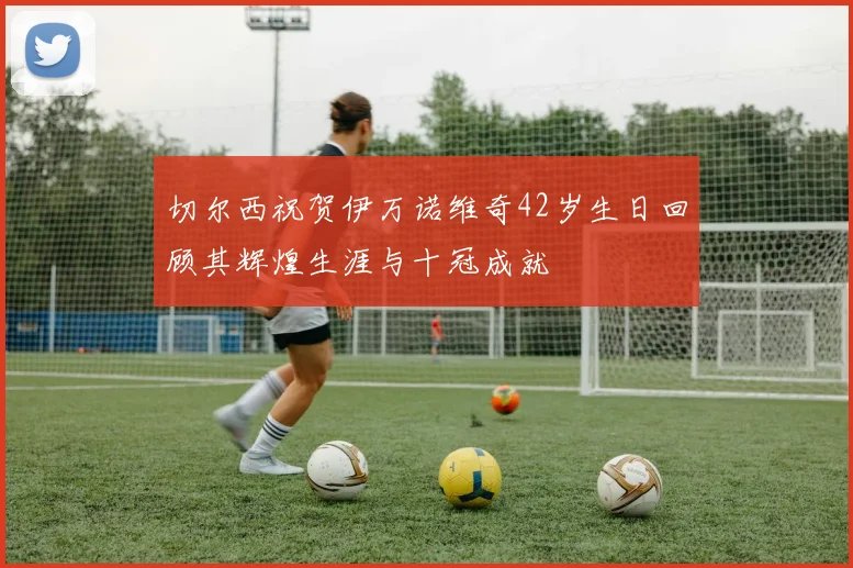 切尔西祝贺伊万诺维奇42岁生日回顾其辉煌生涯与十冠成就